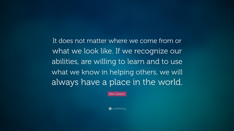 Ben Carson Quote: “It does not matter where we come from or what we look like. If we  recognize our abilities, are willing to learn and to use what we know in helping others, we will always have a place in the world.”