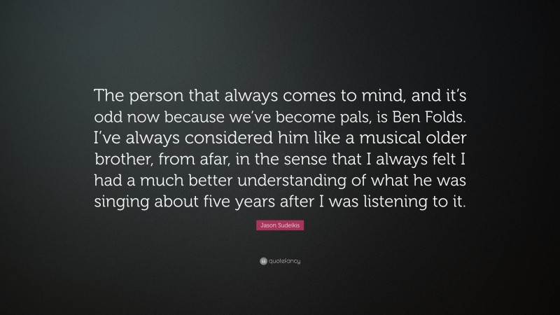 Jason Sudeikis Quote: “The person that always comes to mind, and it’s odd now because we’ve become pals, is Ben Folds. I’ve always considered him like a musical older brother, from afar, in the sense that I always felt I had a much better understanding of what he was singing about five years after I was listening to it.”