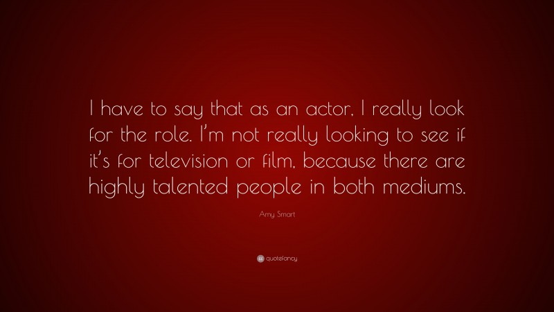 Amy Smart Quote: “I have to say that as an actor, I really look for the role. I’m not really looking to see if it’s for television or film, because there are highly talented people in both mediums.”