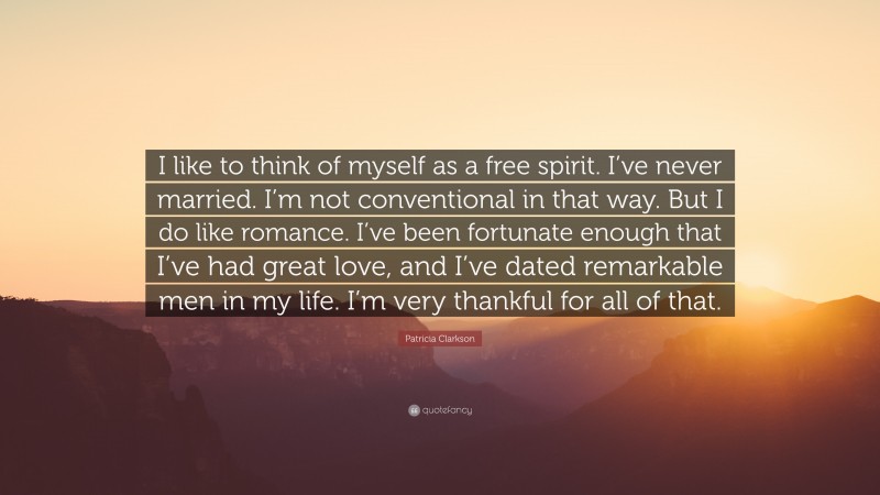 Patricia Clarkson Quote: “I like to think of myself as a free spirit. I’ve never married. I’m not conventional in that way. But I do like romance. I’ve been fortunate enough that I’ve had great love, and I’ve dated remarkable men in my life. I’m very thankful for all of that.”