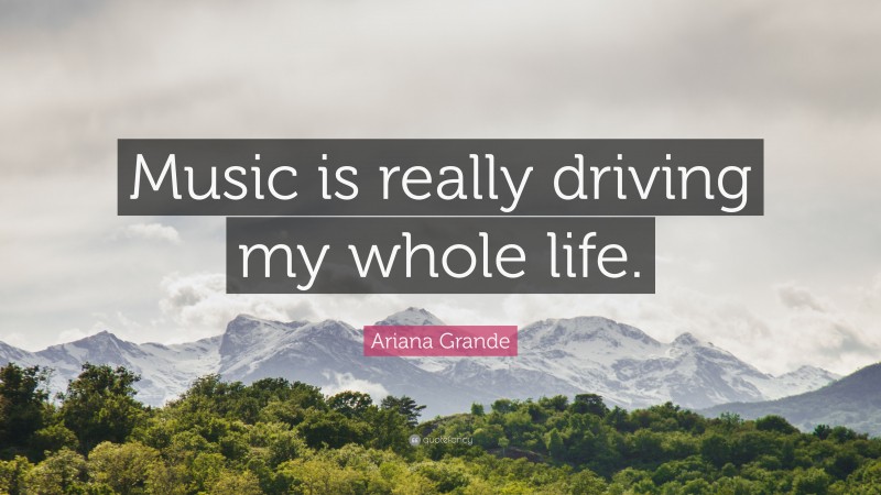 Ariana Grande Quote: “Music is really driving my whole life.”