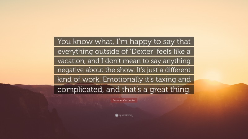 Jennifer Carpenter Quote: “You know what, I’m happy to say that everything outside of ‘Dexter’ feels like a vacation, and I don’t mean to say anything negative about the show. It’s just a different kind of work. Emotionally it’s taxing and complicated, and that’s a great thing.”