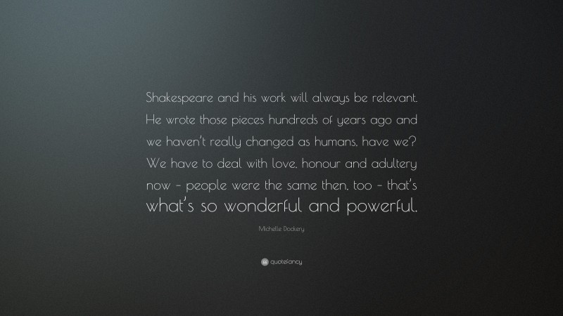 Michelle Dockery Quote: “Shakespeare and his work will always be relevant. He wrote those pieces hundreds of years ago and we haven’t really changed as humans, have we? We have to deal with love, honour and adultery now – people were the same then, too – that’s what’s so wonderful and powerful.”