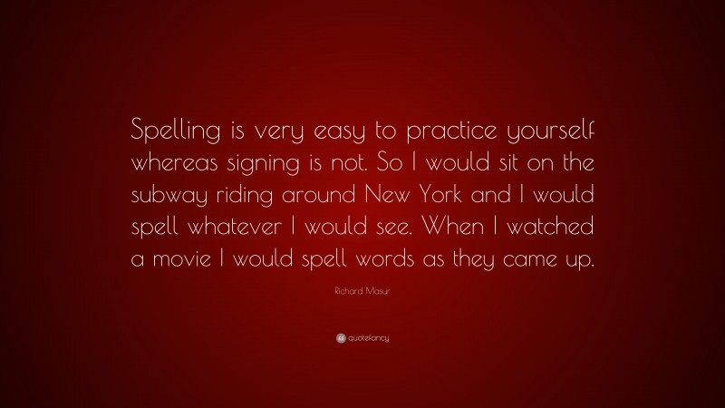 Richard Masur Quote: “Spelling is very easy to practice yourself whereas signing is not. So I would sit on the subway riding around New York and I would spell whatever I would see. When I watched a movie I would spell words as they came up.”