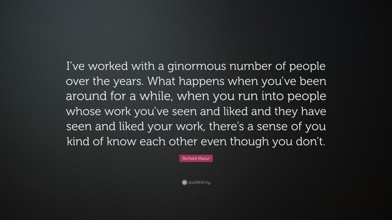 Richard Masur Quote: “I’ve worked with a ginormous number of people over the years. What happens when you’ve been around for a while, when you run into people whose work you’ve seen and liked and they have seen and liked your work, there’s a sense of you kind of know each other even though you don’t.”
