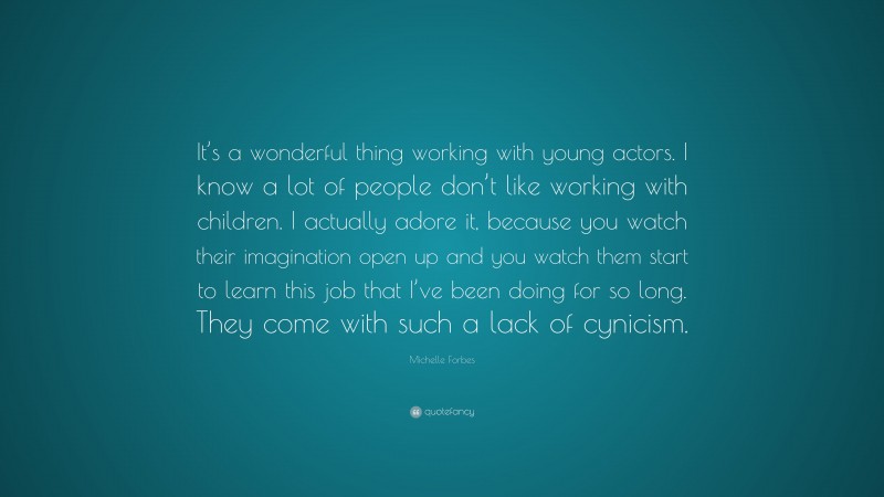 Michelle Forbes Quote: “It’s a wonderful thing working with young actors. I know a lot of people don’t like working with children. I actually adore it, because you watch their imagination open up and you watch them start to learn this job that I’ve been doing for so long. They come with such a lack of cynicism.”