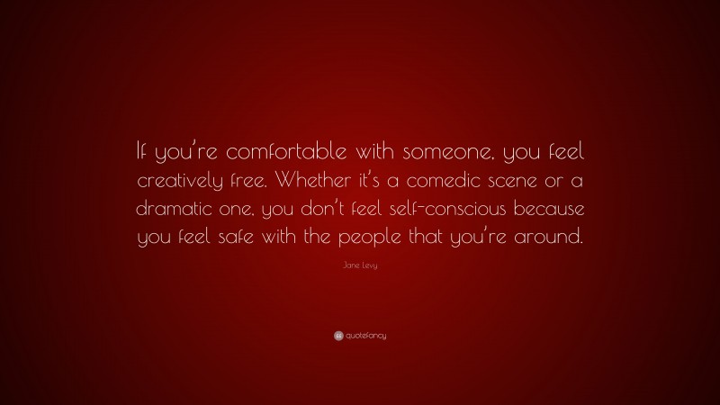 Jane Levy Quote: “If you’re comfortable with someone, you feel creatively free. Whether it’s a comedic scene or a dramatic one, you don’t feel self-conscious because you feel safe with the people that you’re around.”
