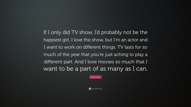 Jane Levy Quote: “If I only did TV show, I’d probably not be the happiest girl. I love the show, but I’m an actor and I want to work on different things. TV lasts for so much of the year that you’re just aching to play a different part. And I love movies so much that I want to be a part of as many as I can.”