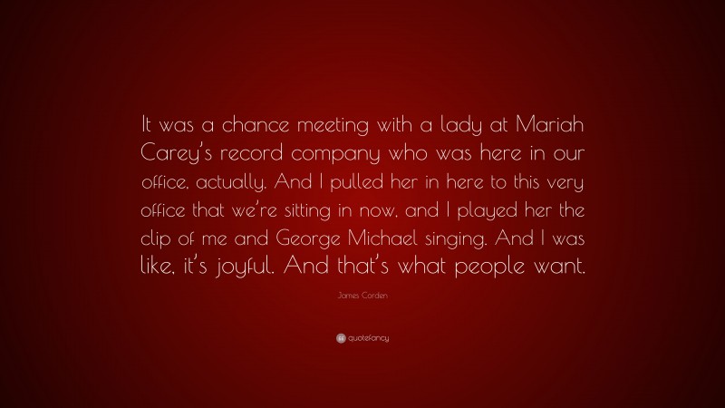 James Corden Quote: “It was a chance meeting with a lady at Mariah Carey’s record company who was here in our office, actually. And I pulled her in here to this very office that we’re sitting in now, and I played her the clip of me and George Michael singing. And I was like, it’s joyful. And that’s what people want.”