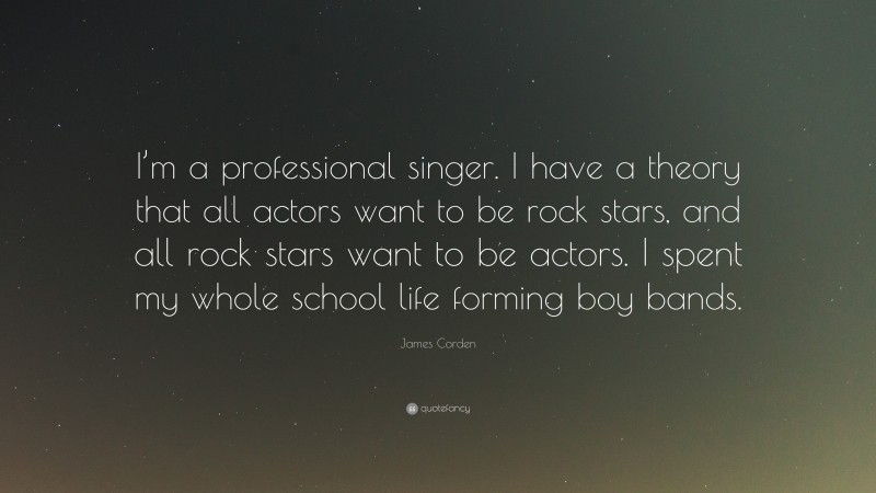 James Corden Quote: “I’m a professional singer. I have a theory that all actors want to be rock stars, and all rock stars want to be actors. I spent my whole school life forming boy bands.”