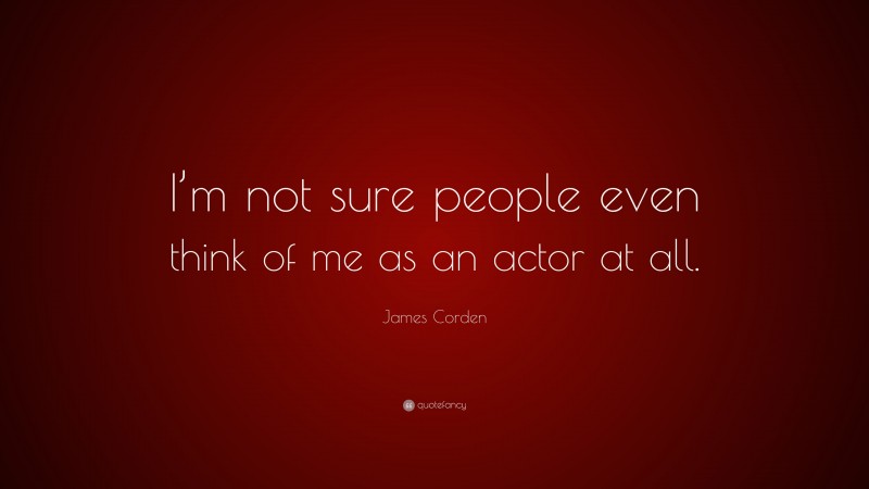 James Corden Quote: “I’m not sure people even think of me as an actor at all.”