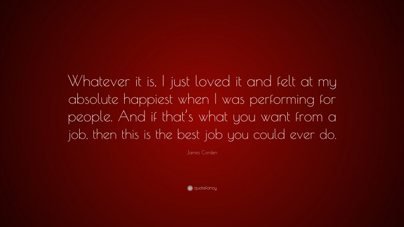 James Corden Quote: “Whatever it is, I just loved it and felt at my absolute happiest when I was performing for people. And if that’s what you want from a job, then this is the best job you could ever do.”