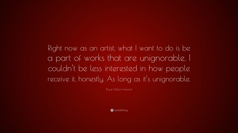 Bryce Dallas Howard Quote: “Right now as an artist, what I want to do is be a part of works that are unignorable. I couldn’t be less interested in how people receive it, honestly. As long as it’s unignorable.”