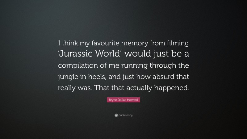 Bryce Dallas Howard Quote: “I think my favourite memory from filming ‘Jurassic World’ would just be a compilation of me running through the jungle in heels, and just how absurd that really was. That that actually happened.”