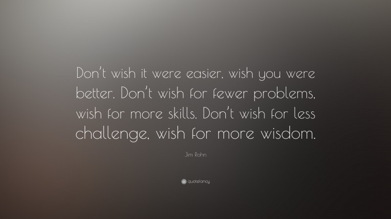 Jim Rohn Quote: “Don’t wish it were easier, wish you were better. Don’t wish for fewer problems, wish for more skills. Don’t wish for less challenge, wish for more wisdom.”