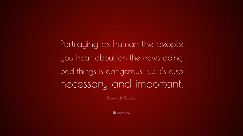 Domhnall Gleeson Quote: “Portraying as human the people you hear about on the news doing bad things is dangerous. But it’s also necessary and important.”