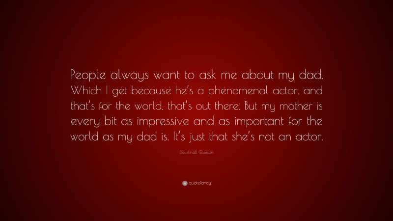 Domhnall Gleeson Quote: “People always want to ask me about my dad. Which I get because he’s a phenomenal actor, and that’s for the world, that’s out there. But my mother is every bit as impressive and as important for the world as my dad is. It’s just that she’s not an actor.”
