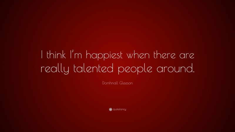Domhnall Gleeson Quote: “I think I’m happiest when there are really talented people around.”