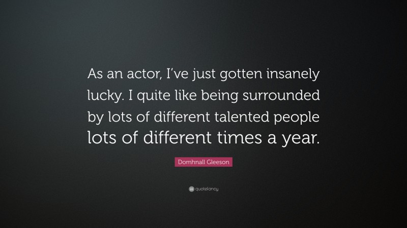 Domhnall Gleeson Quote: “As an actor, I’ve just gotten insanely lucky. I quite like being surrounded by lots of different talented people lots of different times a year.”