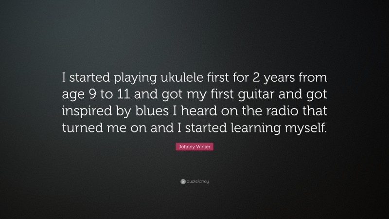 Johnny Winter Quote: “I started playing ukulele first for 2 years from age 9 to 11 and got my first guitar and got inspired by blues I heard on the radio that turned me on and I started learning myself.”