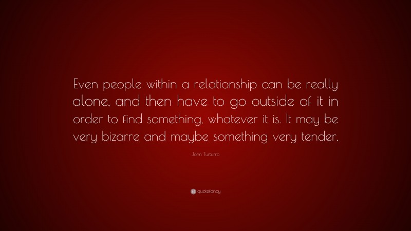 John Turturro Quote: “Even people within a relationship can be really alone, and then have to go outside of it in order to find something, whatever it is. It may be very bizarre and maybe something very tender.”