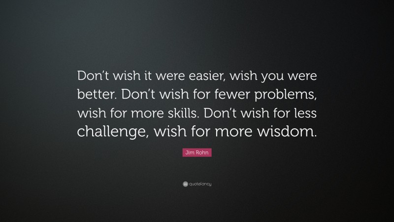 Jim Rohn Quote: “Don’t wish it were easier, wish you were better. Don’t wish for fewer problems, wish for more skills. Don’t wish for less challenge, wish for more wisdom.”