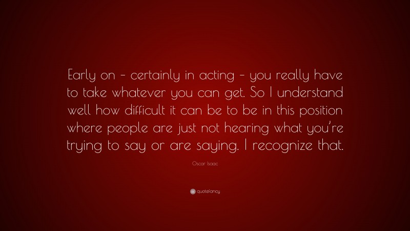 Oscar Isaac Quote: “Early on – certainly in acting – you really have to take whatever you can get. So I understand well how difficult it can be to be in this position where people are just not hearing what you’re trying to say or are saying. I recognize that.”