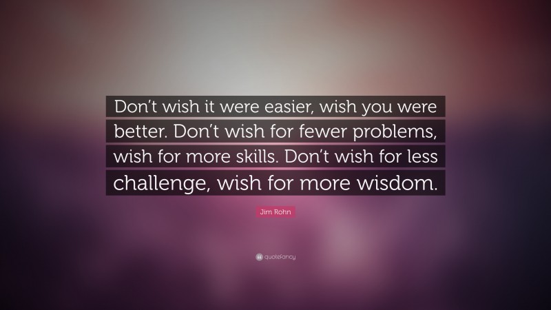 Jim Rohn Quote: “Don’t wish it were easier, wish you were better. Don’t wish for fewer problems, wish for more skills. Don’t wish for less challenge, wish for more wisdom.”