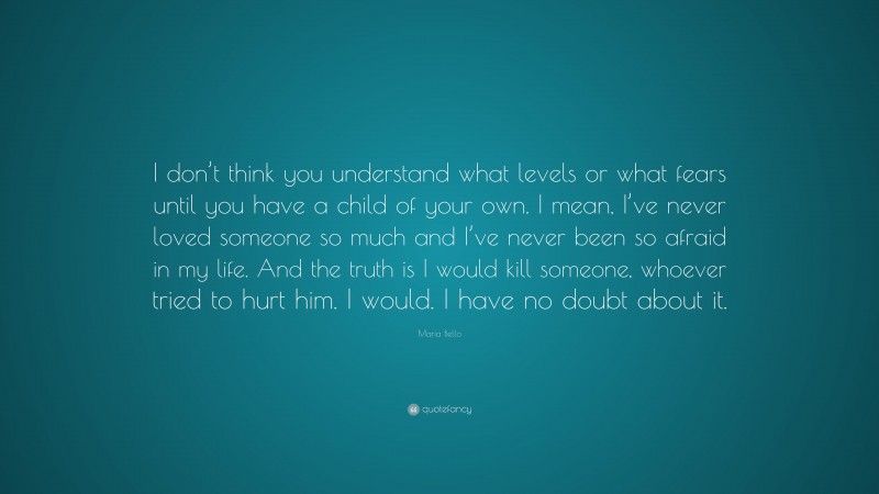 Maria Bello Quote: “I don’t think you understand what levels or what fears until you have a child of your own. I mean, I’ve never loved someone so much and I’ve never been so afraid in my life. And the truth is I would kill someone, whoever tried to hurt him. I would. I have no doubt about it.”
