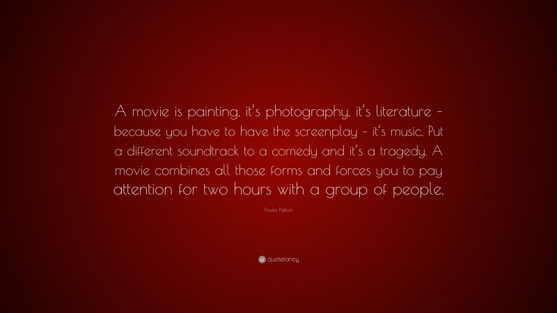 Paula Patton Quote: “A movie is painting, it’s photography, it’s literature – because you have to have the screenplay – it’s music. Put a different soundtrack to a comedy and it’s a tragedy. A movie combines all those forms and forces you to pay attention for two hours with a group of people.”