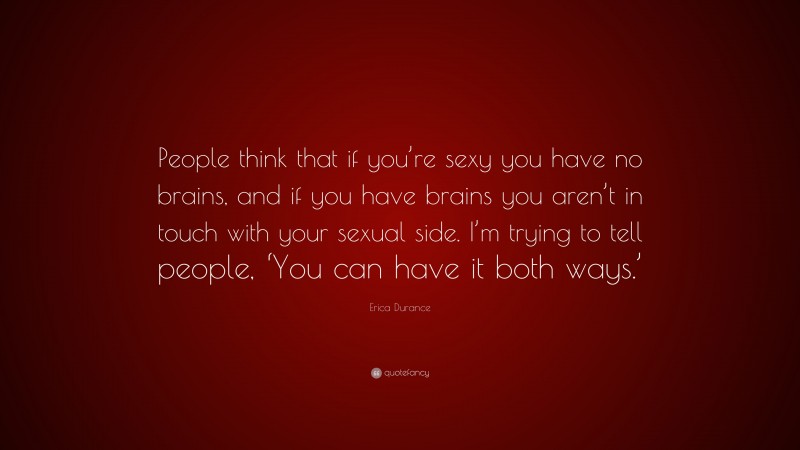 Erica Durance Quote: “People think that if you’re sexy you have no brains, and if you have brains you aren’t in touch with your sexual side. I’m trying to tell people, ‘You can have it both ways.’”