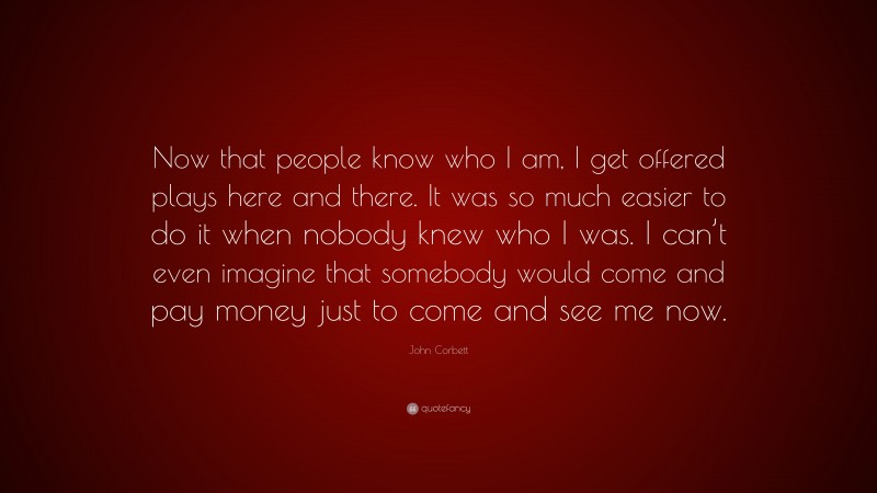 John Corbett Quote: “Now that people know who I am, I get offered plays here and there. It was so much easier to do it when nobody knew who I was. I can’t even imagine that somebody would come and pay money just to come and see me now.”