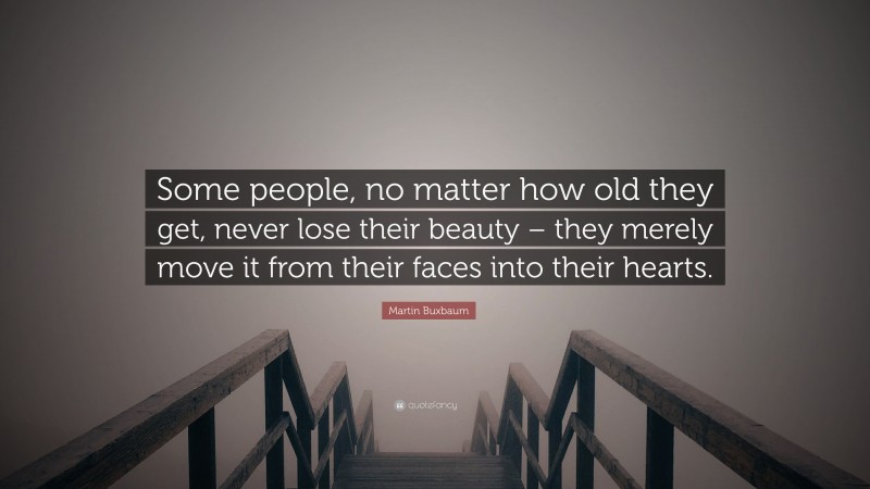 Martin Buxbaum Quote: “Some people, no matter how old they get, never lose their beauty – they merely move it from their faces into their hearts.”