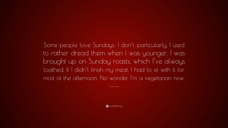 Celia Imrie Quote: “Some people love Sundays; I don’t, particularly. I used to rather dread them when I was younger. I was brought up on Sunday roasts, which I’ve always loathed. If I didn’t finish my meat, I had to sit with it for most of the afternoon. No wonder I’m a vegetarian now.”