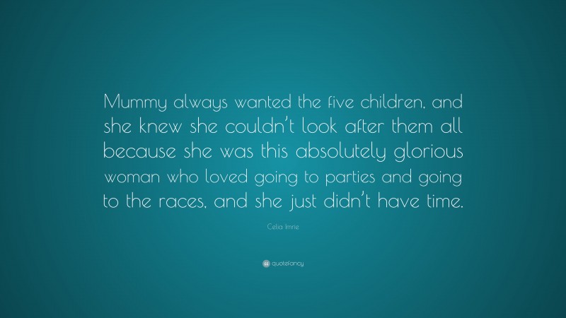 Celia Imrie Quote: “Mummy always wanted the five children, and she knew she couldn’t look after them all because she was this absolutely glorious woman who loved going to parties and going to the races, and she just didn’t have time.”