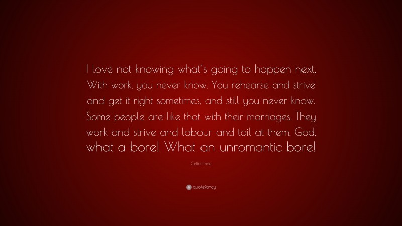 Celia Imrie Quote: “I love not knowing what’s going to happen next. With work, you never know. You rehearse and strive and get it right sometimes, and still you never know. Some people are like that with their marriages. They work and strive and labour and toil at them. God, what a bore! What an unromantic bore!”