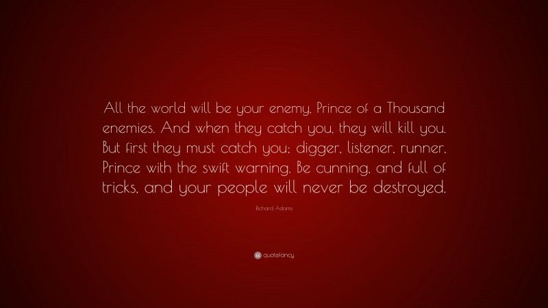 Richard Adams Quote: “All the world will be your enemy, Prince of a Thousand enemies. And when they catch you, they will kill you. But first they must catch you; digger, listener, runner, Prince with the swift warning. Be cunning, and full of tricks, and your people will never be destroyed.”