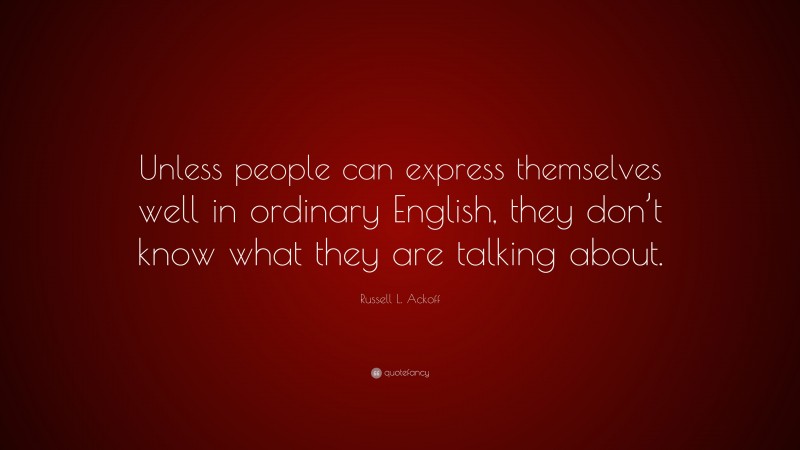 Russell L. Ackoff Quote: “Unless people can express themselves well in ordinary English, they don’t know what they are talking about.”