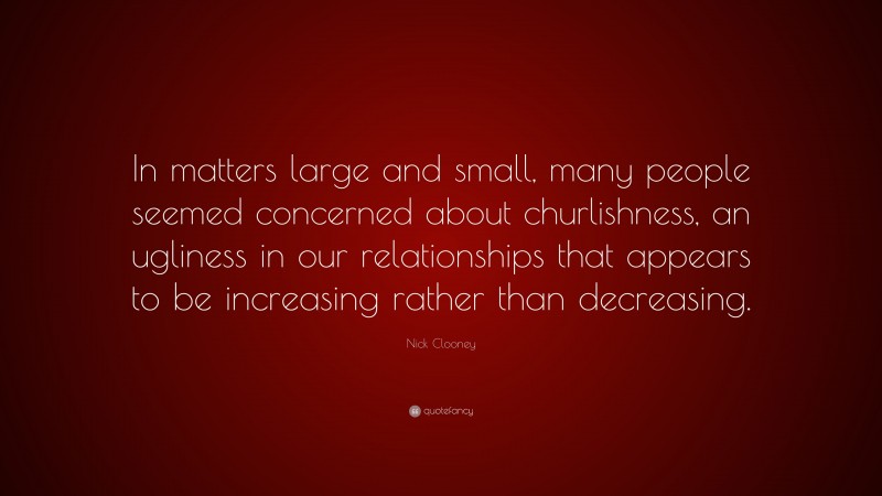 Nick Clooney Quote: “In matters large and small, many people seemed concerned about churlishness, an ugliness in our relationships that appears to be increasing rather than decreasing.”