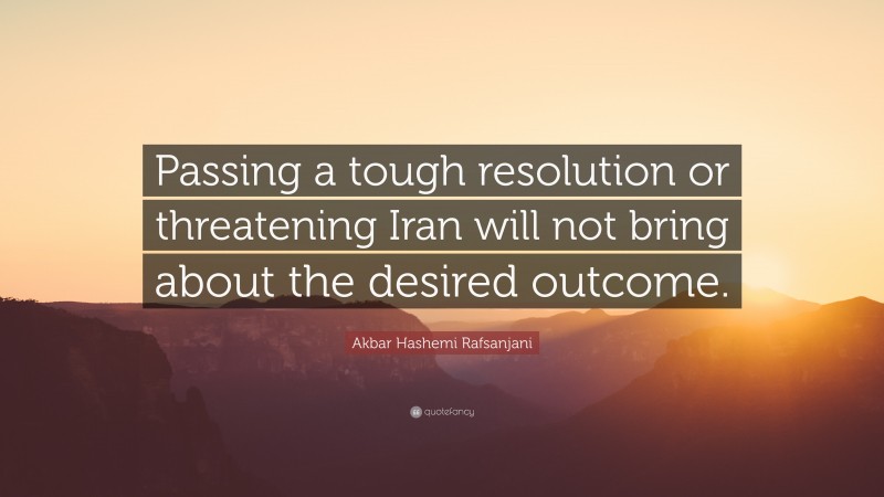 Akbar Hashemi Rafsanjani Quote: “Passing a tough resolution or threatening Iran will not bring about the desired outcome.”