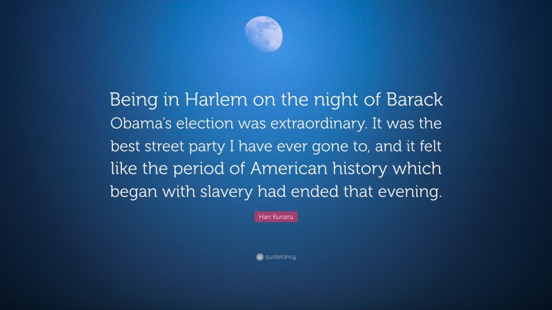 Hari Kunzru Quote: “Being in Harlem on the night of Barack Obama’s election was extraordinary. It was the best street party I have ever gone to, and it felt like the period of American history which began with slavery had ended that evening.”