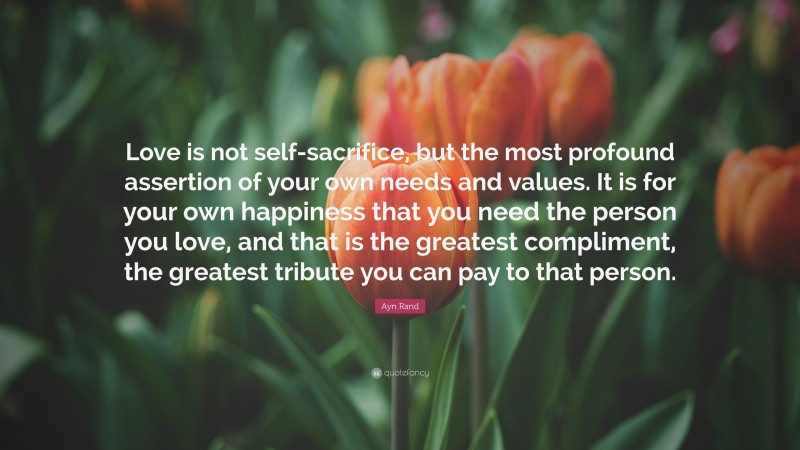 Ayn Rand Quote: “Love is not self-sacrifice, but the most profound assertion of your own needs and values. It is for your own happiness that you need the person you love, and that is the greatest compliment, the greatest tribute you can pay to that person.”