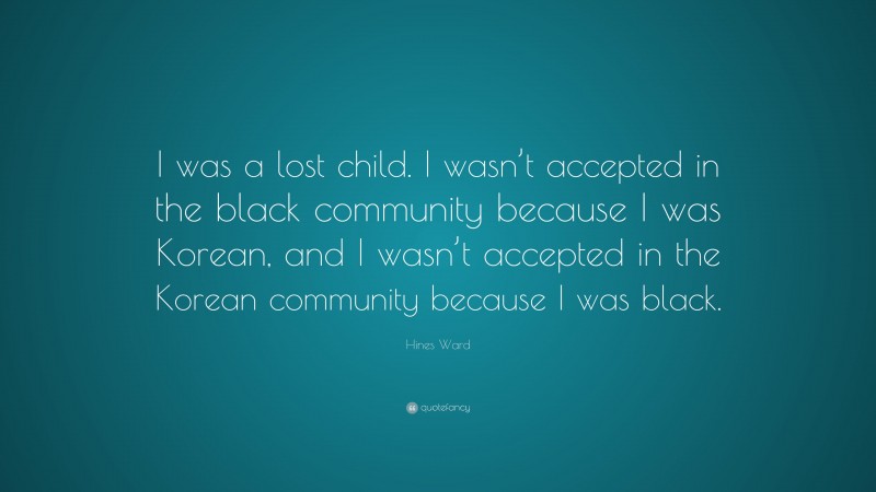 Hines Ward Quote: “I was a lost child. I wasn’t accepted in the black community because I was Korean, and I wasn’t accepted in the Korean community because I was black.”