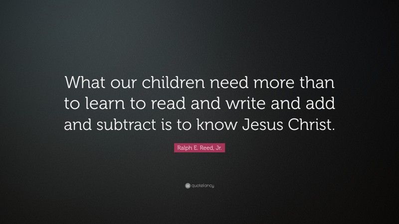 Ralph E. Reed, Jr. Quote: “What our children need more than to learn to read and write and add and subtract is to know Jesus Christ.”