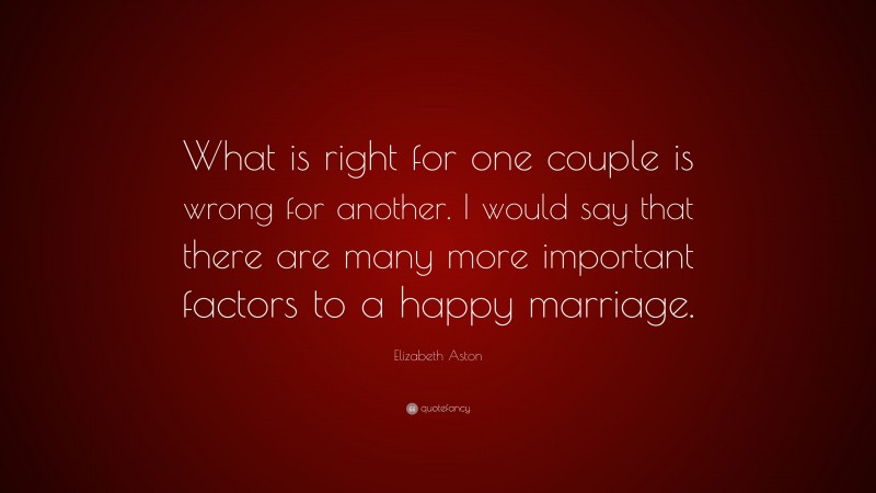 Elizabeth Aston Quote: “What is right for one couple is wrong for another. I would say that there are many more important factors to a happy marriage.”