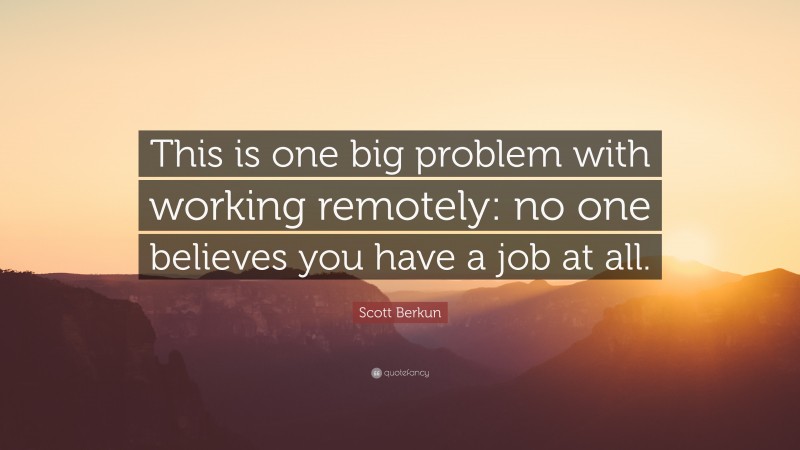 Scott Berkun Quote: “This is one big problem with working remotely: no one believes you have a job at all.”