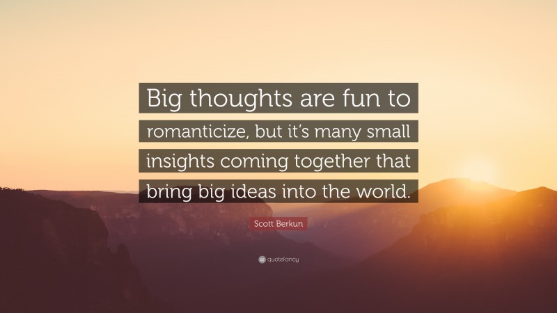 Scott Berkun Quote: “Big thoughts are fun to romanticize, but it’s many small insights coming together that bring big ideas into the world.”