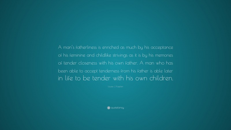 Louise J. Kaplan Quote: “A man’s fatherliness is enriched as much by his acceptance of his feminine and childlike strivings as it is by his memories of tender closeness with his own father. A man who has been able to accept tenderness from his father is able later in life to be tender with his own children.”