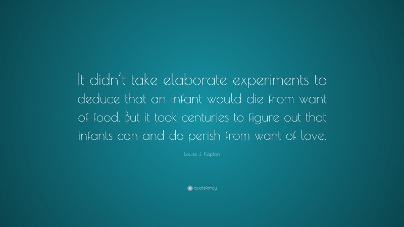 Louise J. Kaplan Quote: “It didn’t take elaborate experiments to deduce that an infant would die from want of food. But it took centuries to figure out that infants can and do perish from want of love.”