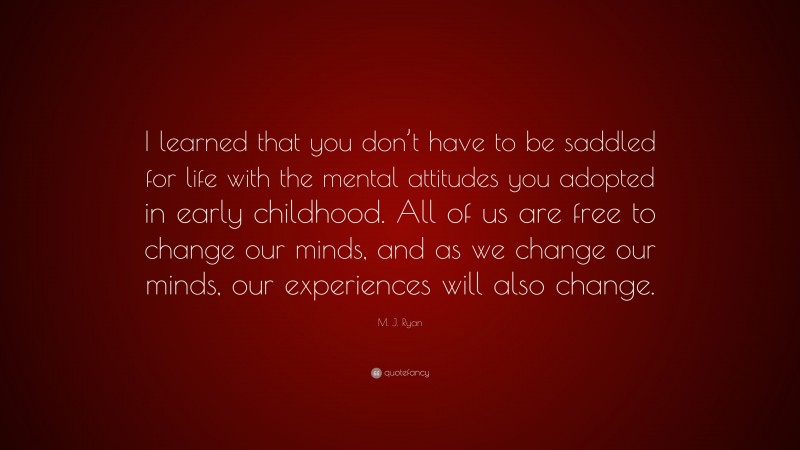 M. J. Ryan Quote: “I learned that you don’t have to be saddled for life with the mental attitudes you adopted in early childhood. All of us are free to change our minds, and as we change our minds, our experiences will also change.”